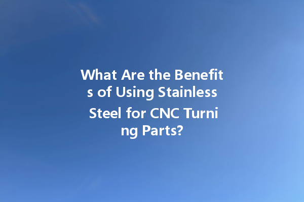 What Are the Benefits of Using Stainless Steel for CNC Turning Parts?