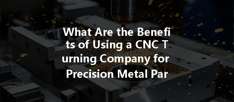 What Are The Benefits Of Using A Cnc Turning Company For Precision Metal Parts Manufacturing?