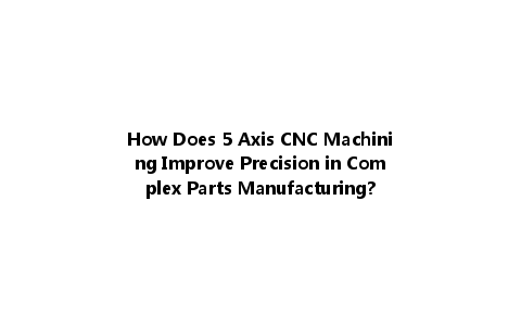 How Does 5 Axis CNC Machining Improve Precision in Complex Parts Manufacturing?