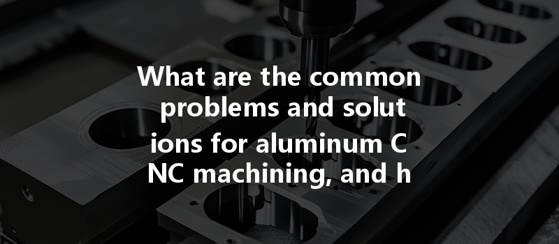 What Are The Common Problems And Solutions For Aluminum Cnc Machining, And How Can They Be Addressed Effectively?