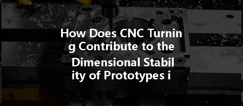 How Does Cnc Turning Contribute To The Dimensional Stability Of Prototypes In Manufacturing?