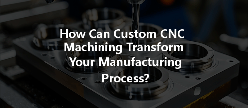 How Can Custom CNC Machining Transform Your Manufacturing Process?