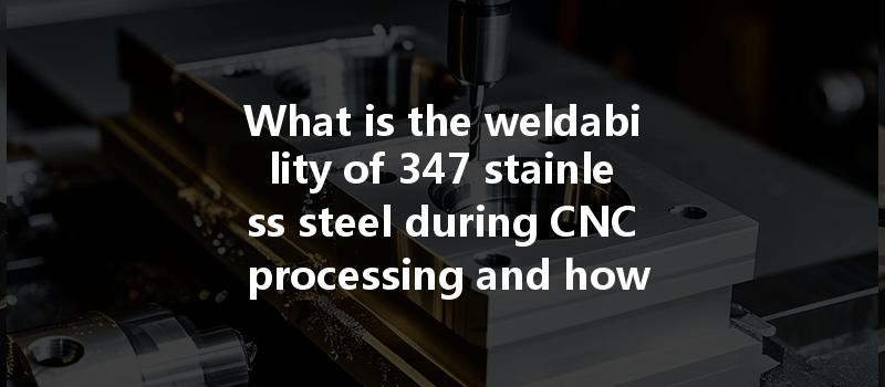 What Is The Weldability Of 347 Stainless Steel During Cnc Processing And How Does It Impact Production?