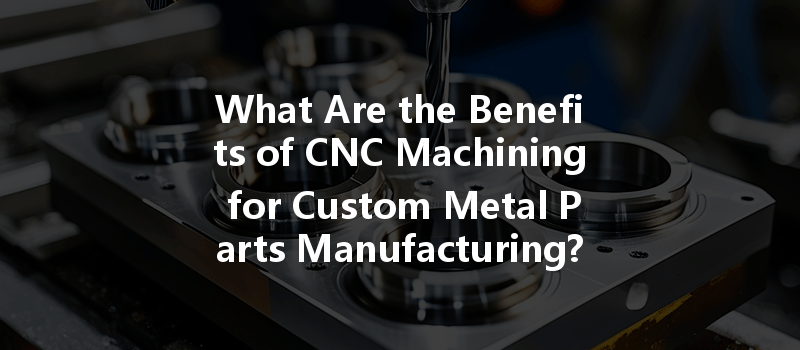 What Are The Benefits Of Cnc Machining For Custom Metal Parts Manufacturing?