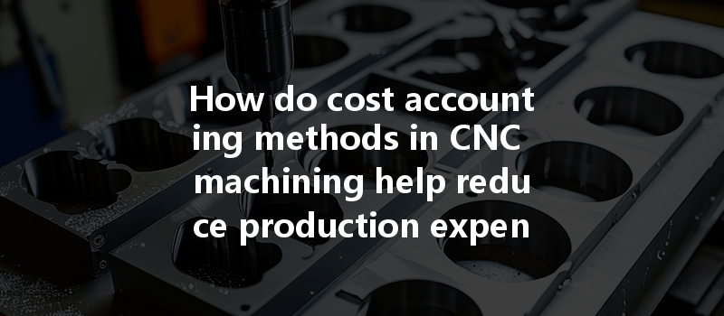 How Do Cost Accounting Methods In Cnc Machining Help Reduce Production Expenses Effectively?