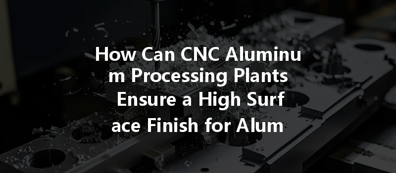 How Can Cnc Aluminum Processing Plants Ensure A High Surface Finish For Aluminum Parts?