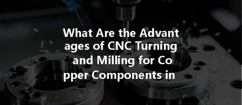 What Are The Advantages Of Cnc Turning And Milling For Copper Components In Manufacturing?