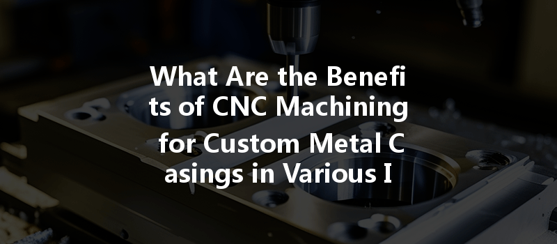 What Are The Benefits Of Cnc Machining For Custom Metal Casings In Various Industries?