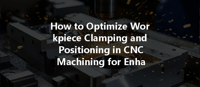 How To Optimize Workpiece Clamping And Positioning In Cnc Machining For Enhanced Accuracy?