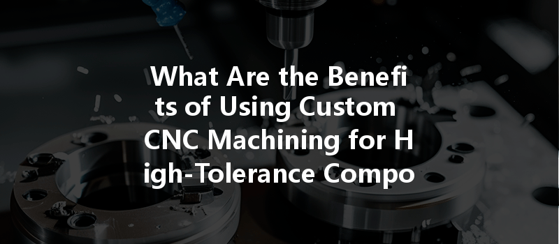 What Are The Benefits Of Using Custom Cnc Machining For High-tolerance Components?