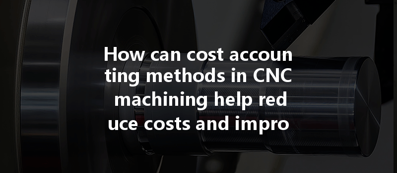 How can cost accounting methods in CNC machining help reduce costs and improve efficiency?