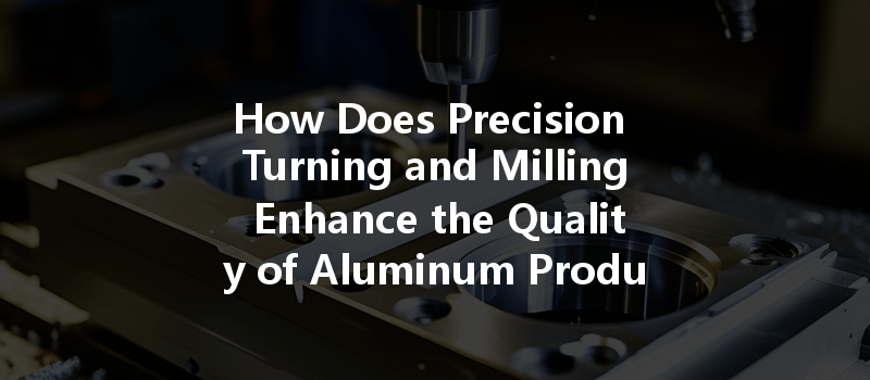 How Does Precision Turning And Milling Enhance The Quality Of Aluminum Products?