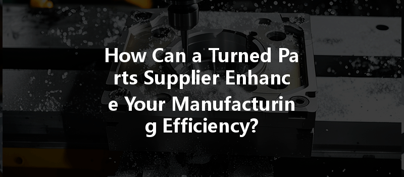 How Can a Turned Parts Supplier Enhance Your Manufacturing Efficiency?