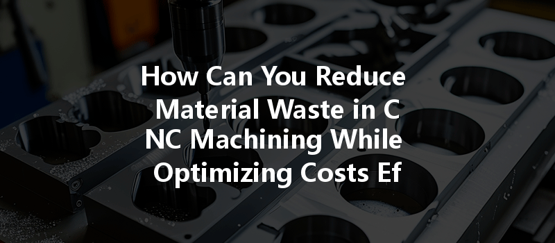 How Can You Reduce Material Waste In Cnc Machining While Optimizing Costs Effectively?