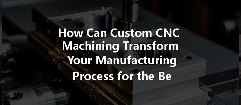 How Can Custom CNC Machining Transform Your Manufacturing Process for the Better?