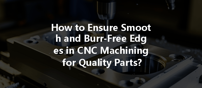 How to Ensure Smooth and Burr-Free Edges in CNC Machining for Quality Parts?