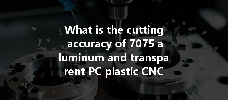 What Is The Cutting Accuracy Of 7075 Aluminum And Transparent Pc Plastic Cnc Machining?