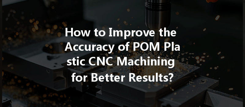 How To Improve The Accuracy Of Pom Plastic Cnc Machining For Better Results?