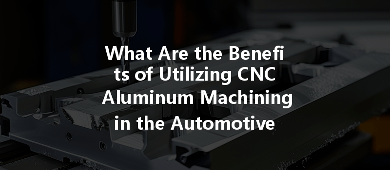 What Are The Benefits Of Utilizing Cnc Aluminum Machining In The Automotive Industry?