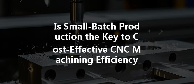 Is Small-batch Production The Key To Cost-effective Cnc Machining Efficiency?