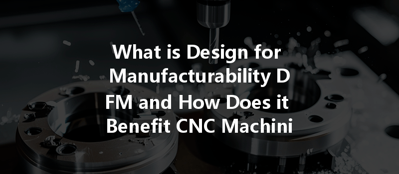 What Is Design For Manufacturability Dfm And How Does It Benefit Cnc Machining?