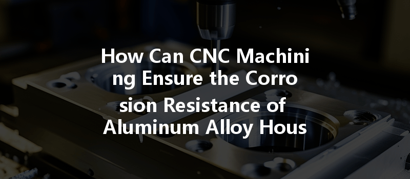 How Can Cnc Machining Ensure The Corrosion Resistance Of Aluminum Alloy Housings?