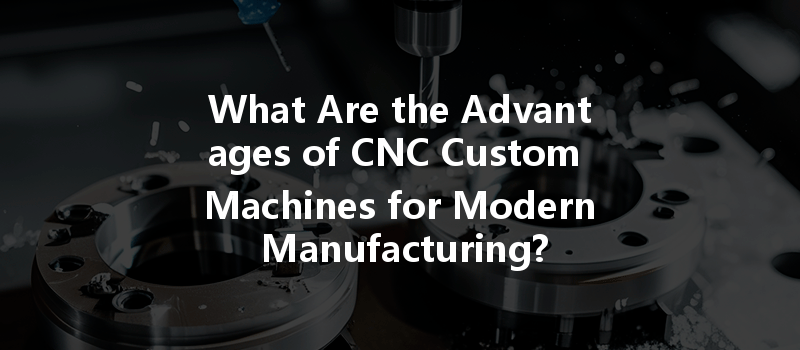 What Are the Advantages of CNC Custom Machines for Modern Manufacturing?