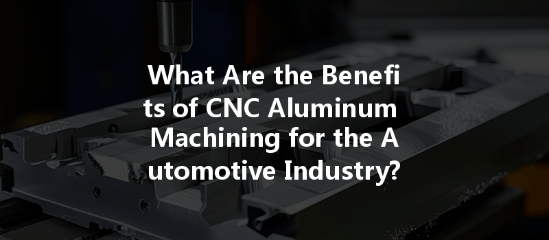 What Are The Benefits Of Cnc Aluminum Machining For The Automotive Industry?