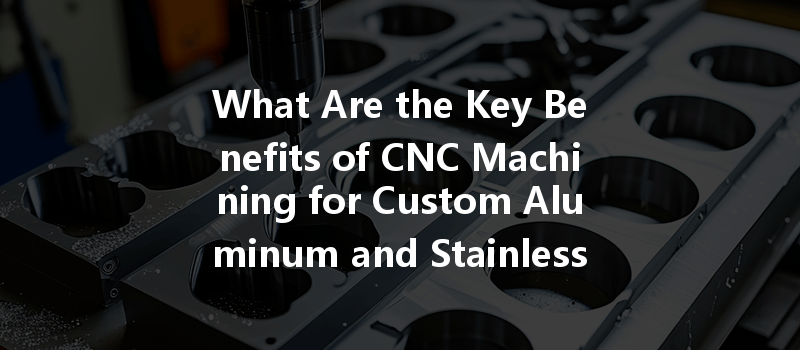 What Are The Key Benefits Of Cnc Machining For Custom Aluminum And Stainless Steel Parts?