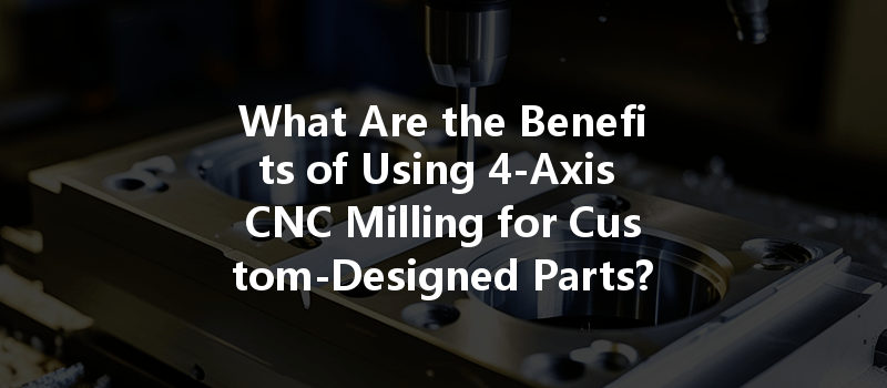 What Are The Benefits Of Using 4-axis Cnc Milling For Custom-designed Parts?