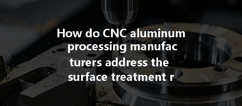 How Do Cnc Aluminum Processing Manufacturers Address The Surface Treatment Requirements Of Aluminum Parts Effectively?