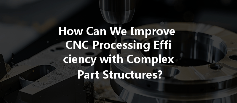 How Can We Improve CNC Processing Efficiency with Complex Part Structures?