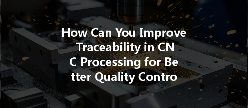 How Can You Improve Traceability in CNC Processing for Better Quality Control?