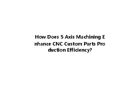 How Does 5 Axis Machining Enhance CNC Custom Parts Production Efficiency?