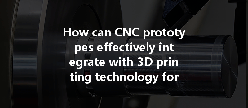 How Can Cnc Prototypes Effectively Integrate With 3d Printing Technology For Enhanced Manufacturing?