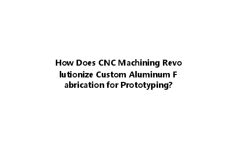 How Does CNC Machining Revolutionize Custom Aluminum Fabrication for Prototyping?