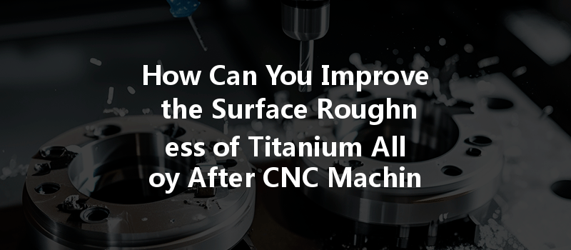 How Can You Improve The Surface Roughness Of Titanium Alloy After Cnc Machining?