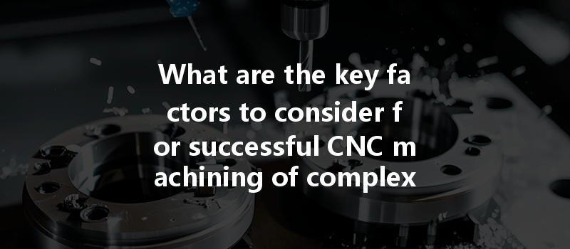 What are the key factors to consider for successful CNC machining of complex geometries?