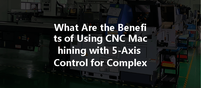 What Are The Benefits Of Using Cnc Machining With 5-axis Control For Complex Geometries?