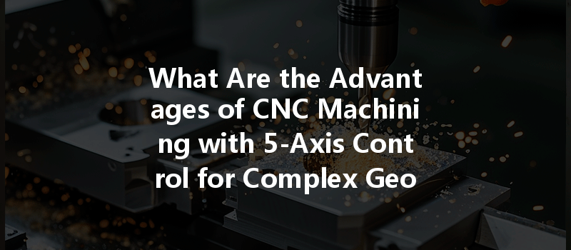 What Are The Advantages Of Cnc Machining With 5-axis Control For Complex Geometries?