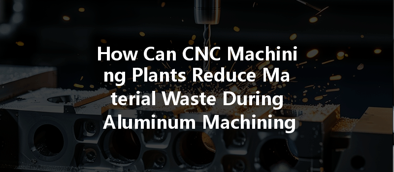 How Can Cnc Machining Plants Reduce Material Waste During Aluminum Machining For Sustainable Manufacturing?