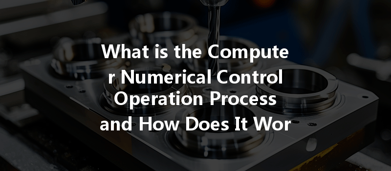 What Is The Computer Numerical Control Operation Process And How Does It Work In Cnc Machining?