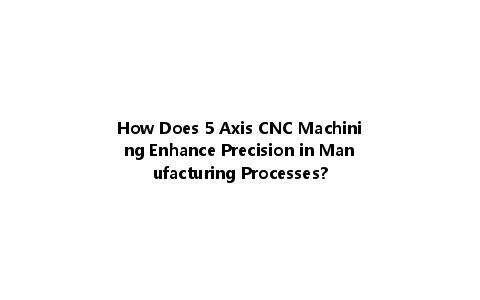 How Does 5 Axis CNC Machining Enhance Precision in Manufacturing Processes?