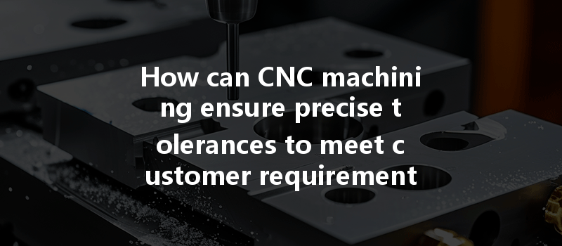 How Can Cnc Machining Ensure Precise Tolerances To Meet Customer Requirements Effectively?