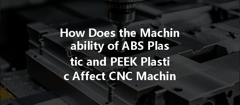 How Does The Machinability Of Abs Plastic And Peek Plastic Affect Cnc Machining Efficiency?