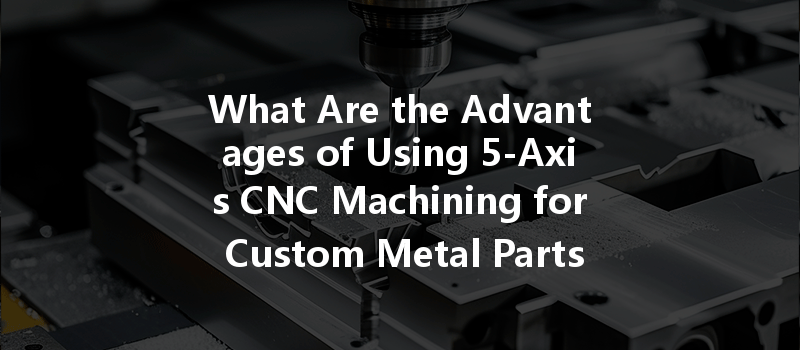 What Are The Advantages Of Using 5-axis Cnc Machining For Custom Metal Parts?