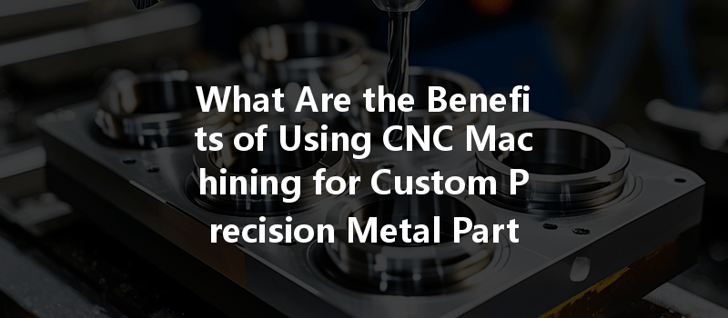 What Are The Benefits Of Using Cnc Machining For Custom Precision Metal Parts?