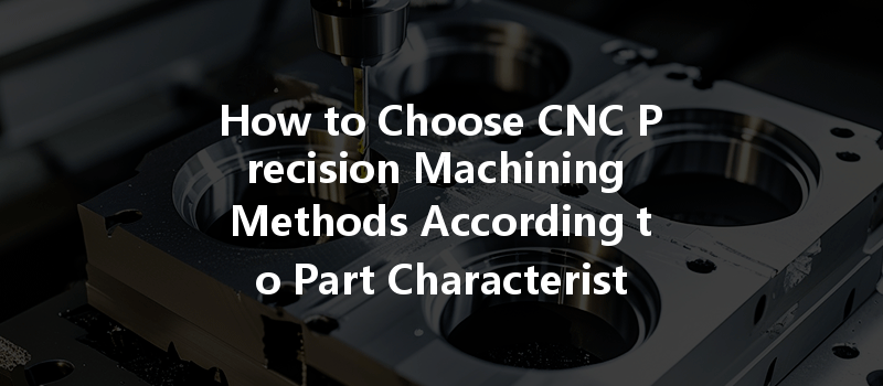 How To Choose Cnc Precision Machining Methods According To Part Characteristics?