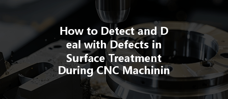 How To Detect And Deal With Defects In Surface Treatment During Cnc Machining?