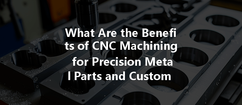 What Are The Benefits Of Cnc Machining For Precision Metal Parts And Custom Designs?